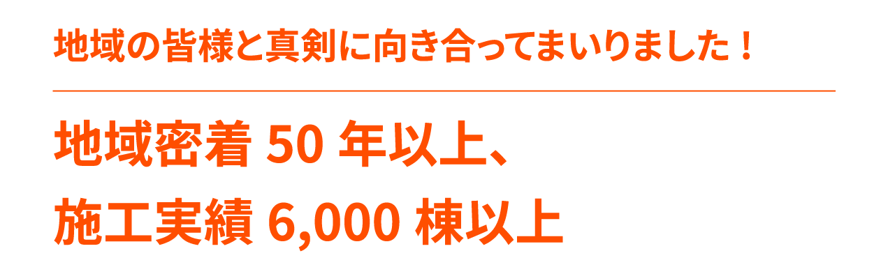 地域密着 50年以上、施工実績6,000棟以上地域の皆様と真剣に向き合ってまいりました!